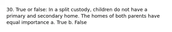 30. True or false: In a split custody, children do not have a primary and secondary home. The homes of both parents have equal importance a. True b. False