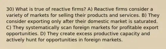 30) What is true of reactive firms? A) Reactive firms consider a variety of markets for selling their products and services. B) They consider exporting only after their domestic market is saturated. C) They systematically scan foreign markets for profitable export opportunities. D) They create excess productive capacity and actively hunt for opportunities in foreign markets.