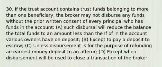 30. If the trust account contains trust funds belonging to more than one beneficiary, the broker may not disburse any funds without the prior written consent of every principal who has funds in the account: (A) such disbursal will reduce the balance the total funds to an amount less than the If of in the account various owners have on deposit; (B) Except to pay a deposit to escrow; (C) Unless disbursement is for the purpose of refunding an earnest money deposit to an offeror; (D) Except when disbursement will be used to close a transaction of the broker