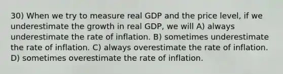 30) When we try to measure real GDP and the price level, if we underestimate the growth in real GDP, we will A) always underestimate the rate of inflation. B) sometimes underestimate the rate of inflation. C) always overestimate the rate of inflation. D) sometimes overestimate the rate of inflation.