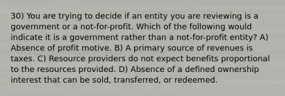 30) You are trying to decide if an entity you are reviewing is a government or a not-for-profit. Which of the following would indicate it is a government rather than a not-for-profit entity? A) Absence of profit motive. B) A primary source of revenues is taxes. C) Resource providers do not expect benefits proportional to the resources provided. D) Absence of a defined ownership interest that can be sold, transferred, or redeemed.