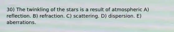 30) The twinkling of the stars is a result of atmospheric A) reflection. B) refraction. C) scattering. D) dispersion. E) aberrations.