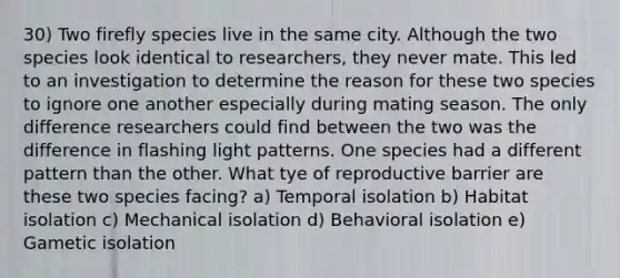 30) Two firefly species live in the same city. Although the two species look identical to researchers, they never mate. This led to an investigation to determine the reason for these two species to ignore one another especially during mating season. The only difference researchers could find between the two was the difference in flashing light patterns. One species had a different pattern than the other. What tye of reproductive barrier are these two species facing? a) Temporal isolation b) Habitat isolation c) Mechanical isolation d) Behavioral isolation e) Gametic isolation