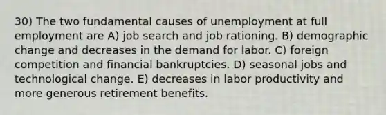 30) The two fundamental causes of unemployment at full employment are A) job search and job rationing. B) demographic change and decreases in the demand for labor. C) foreign competition and financial bankruptcies. D) seasonal jobs and technological change. E) decreases in labor productivity and more generous retirement benefits.