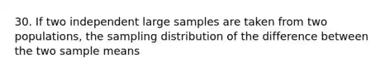 30. If two independent large samples are taken from two populations, the sampling distribution of the difference between the two sample means