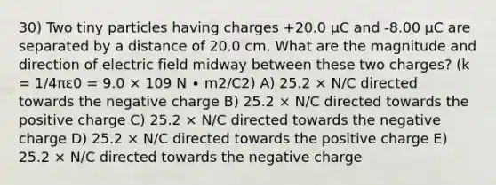 30) Two tiny particles having charges +20.0 μC and -8.00 μC are separated by a distance of 20.0 cm. What are the magnitude and direction of electric field midway between these two charges? (k = 1/4πε0 = 9.0 × 109 N ∙ m2/C2) A) 25.2 × N/C directed towards the negative charge B) 25.2 × N/C directed towards the positive charge C) 25.2 × N/C directed towards the negative charge D) 25.2 × N/C directed towards the positive charge E) 25.2 × N/C directed towards the negative charge