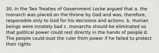 30. In the Two Treaties of Government Locke argued that a. the monarch was placed on the throne by God and was, therefore, responsible only to God for his decisions and actions. b. Human beings were innately bad c. monarchs should be eliminated so that political power could rest directly in the hands of people d. The people could oust the ruler from power if he failed to protect their rights