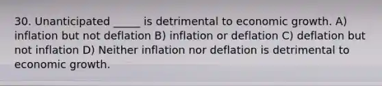 30. Unanticipated _____ is detrimental to economic growth. A) inflation but not deflation B) inflation or deflation C) deflation but not inflation D) Neither inflation nor deflation is detrimental to economic growth.