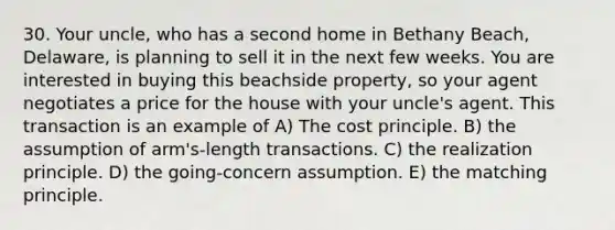 30. Your uncle, who has a second home in Bethany Beach, Delaware, is planning to sell it in the next few weeks. You are interested in buying this beachside property, so your agent negotiates a price for the house with your uncle's agent. This transaction is an example of A) The cost principle. B) the assumption of arm's-length transactions. C) the realization principle. D) the going-concern assumption. E) the matching principle.