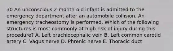 30 An unconscious 2-month-old infant is admitted to the emergency department after an automobile collision. An emergency tracheostomy is performed. Which of the following structures is most commonly at high risk of injury during this procedure? A. Left brachiocephalic vein B. Left common carotid artery C. Vagus nerve D. Phrenic nerve E. Thoracic duct