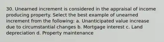 30. Unearned increment is considered in the appraisal of income producing property. Select the best example of unearned increment from the following: a. Unanticipated value increase due to circumstantial changes b. Mortgage interest c. Land depreciation d. Property maintenance