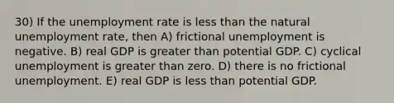 30) If the unemployment rate is less than the natural unemployment rate, then A) frictional unemployment is negative. B) real GDP is greater than potential GDP. C) cyclical unemployment is greater than zero. D) there is no frictional unemployment. E) real GDP is less than potential GDP.