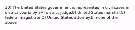 30) The United States government is represented in civil cases in district courts by aA) district judge.B) United States marshal.C) federal magistrate.D) United States attorney.E) none of the above