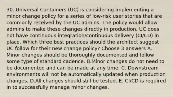 30. Universal Containers (UC) is considering implementing a minor change policy for a series of low-risk user stories that are commonly received by the UC admins. The policy would allow admins to make these changes directly in production. UC does not have continuous integration/continuous delivery (CI/CD) in place. Which three best practices should the architect suggest UC follow for their new change policy? Choose 3 answers A. Minor changes should be thoroughly documented and follow some type of standard cadence. B.Minor changes do not need to be documented and can be made at any time. C. Downstream environments will not be automatically updated when production changes. D.All changes should still be tested. E. CI/CD is required in to successfully manage minor changes.