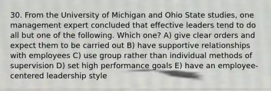 30. From the University of Michigan and Ohio State studies, one management expert concluded that effective leaders tend to do all but one of the following. Which one? A) give clear orders and expect them to be carried out B) have supportive relationships with employees C) use group rather than individual methods of supervision D) set high performance goals E) have an employee-centered leadership style