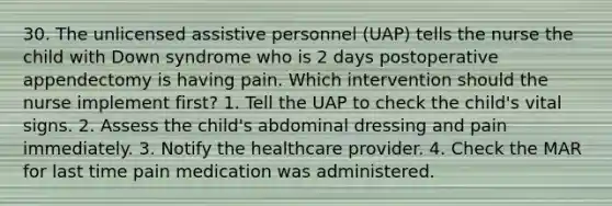 30. The unlicensed assistive personnel (UAP) tells the nurse the child with Down syndrome who is 2 days postoperative appendectomy is having pain. Which intervention should the nurse implement first? 1. Tell the UAP to check the child's vital signs. 2. Assess the child's abdominal dressing and pain immediately. 3. Notify the healthcare provider. 4. Check the MAR for last time pain medication was administered.