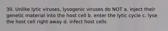 30. Unlike lytic viruses, lysogenic viruses do NOT a. inject their genetic material into the host cell b. enter the lytic cycle c. lyse the host cell right away d. infect host cells