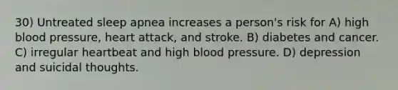 30) Untreated sleep apnea increases a person's risk for A) high blood pressure, heart attack, and stroke. B) diabetes and cancer. C) irregular heartbeat and high blood pressure. D) depression and suicidal thoughts.