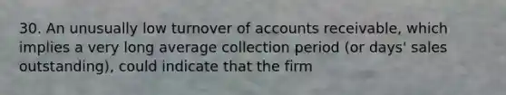 30. An unusually low turnover of accounts receivable, which implies a very long average collection period (or days' sales outstanding), could indicate that the firm