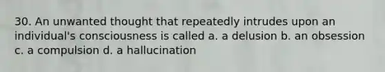 30. An unwanted thought that repeatedly intrudes upon an individual's consciousness is called a. a delusion b. an obsession c. a compulsion d. a hallucination