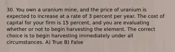 30. You own a uranium mine, and the price of uranium is expected to increase at a rate of 3 percent per year. The cost of capital for your firm is 15 percent, and you are evaluating whether or not to begin harvesting the element. The correct choice is to begin harvesting immediately under all circumstances. A) True B) False