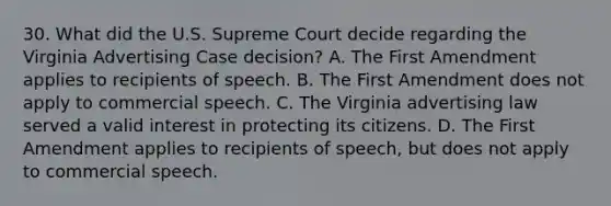 30. What did the U.S. Supreme Court decide regarding the Virginia Advertising Case decision? A. The First Amendment applies to recipients of speech. B. The First Amendment does not apply to commercial speech. C. The Virginia advertising law served a valid interest in protecting its citizens. D. The First Amendment applies to recipients of speech, but does not apply to commercial speech.