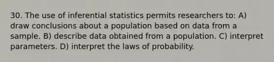 30. The use of inferential statistics permits researchers to: A) draw conclusions about a population based on data from a sample. B) describe data obtained from a population. C) interpret parameters. D) interpret the laws of probability.