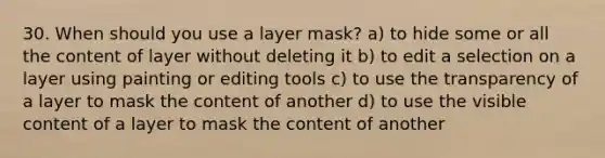 30. When should you use a layer mask? a) to hide some or all the content of layer without deleting it b) to edit a selection on a layer using painting or editing tools c) to use the transparency of a layer to mask the content of another d) to use the visible content of a layer to mask the content of another