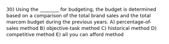 30) Using the ________ for budgeting, the budget is determined based on a comparison of the total brand sales and the total marcom budget during the previous years. A) percentage-of-sales method B) objective-task method C) historical method D) competitive method E) all you can afford method