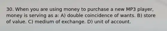 30. When you are using money to purchase a new MP3 player, money is serving as a: A) double coincidence of wants. B) store of value. C) medium of exchange. D) unit of account.