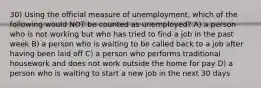 30) Using the official measure of unemployment, which of the following would NOT be counted as unemployed? A) a person who is not working but who has tried to find a job in the past week B) a person who is waiting to be called back to a job after having been laid off C) a person who performs traditional housework and does not work outside the home for pay D) a person who is waiting to start a new job in the next 30 days