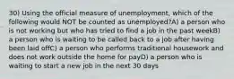 30) Using the official measure of unemployment, which of the following would NOT be counted as unemployed?A) a person who is not working but who has tried to find a job in the past weekB) a person who is waiting to be called back to a job after having been laid offC) a person who performs traditional housework and does not work outside the home for payD) a person who is waiting to start a new job in the next 30 days