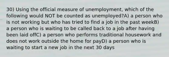 30) Using the official measure of unemployment, which of the following would NOT be counted as unemployed?A) a person who is not working but who has tried to find a job in the past weekB) a person who is waiting to be called back to a job after having been laid offC) a person who performs traditional housework and does not work outside the home for payD) a person who is waiting to start a new job in the next 30 days