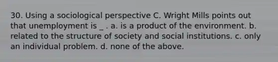 30. Using a sociological perspective C. Wright Mills points out that unemployment is _ . a. is a product of the environment. b. related to the structure of society and social institutions. c. only an individual problem. d. none of the above.