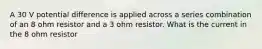 A 30 V potential difference is applied across a series combination of an 8 ohm resistor and a 3 ohm resistor. What is the current in the 8 ohm resistor