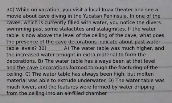 30) While on vacation, you visit a local Imax theater and see a movie about cave diving in the Yucatan Peninsula. In one of the caves, which is currently filled with water, you notice the divers swimming past some stalactites and stalagmites. If the water table is now above the level of the ceiling of the cave, what does the presence of the cave decorations indicate about past water table levels? 30) ______ A) The water table was much higher, and the increased water brought in extra material to form the decorations. B) The water table has always been at that level and the cave decorations formed through the fracturing of the ceiling. C) The water table has always been high, but molten material was able to extrude underwater. D) The water table was much lower, and the features were formed by water dripping from the ceiling into an air-filled chamber