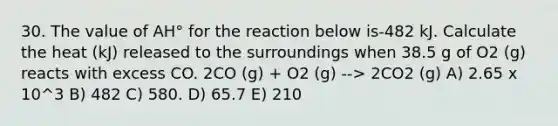 30. The value of AH° for the reaction below is-482 kJ. Calculate the heat (kJ) released to the surroundings when 38.5 g of O2 (g) reacts with excess CO. 2CO (g) + O2 (g) --> 2CO2 (g) A) 2.65 x 10^3 B) 482 C) 580. D) 65.7 E) 210