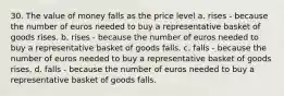 30. The value of money falls as the price level a. rises - because the number of euros needed to buy a representative basket of goods rises. b. rises - because the number of euros needed to buy a representative basket of goods falls. c. falls - because the number of euros needed to buy a representative basket of goods rises. d. falls - because the number of euros needed to buy a representative basket of goods falls.