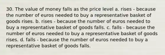 30. The value of money falls as the price level a. rises - because the number of euros needed to buy a representative basket of goods rises. b. rises - because the number of euros needed to buy a representative basket of goods falls. c. falls - because the number of euros needed to buy a representative basket of goods rises. d. falls - because the number of euros needed to buy a representative basket of goods falls.