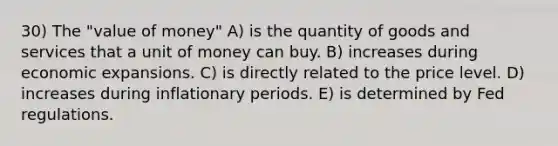 30) The "value of money" A) is the quantity of goods and services that a unit of money can buy. B) increases during economic expansions. C) is directly related to the price level. D) increases during inflationary periods. E) is determined by Fed regulations.