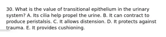 30. What is the value of transitional epithelium in the urinary system? A. Its cilia help propel the urine. B. It can contract to produce peristalsis. C. It allows distension. D. It protects against trauma. E. It provides cushioning.