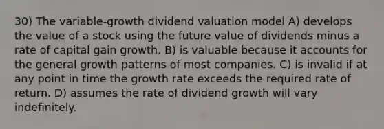 30) The variable-growth dividend valuation model A) develops the value of a stock using the future value of dividends minus a rate of capital gain growth. B) is valuable because it accounts for the general growth patterns of most companies. C) is invalid if at any point in time the growth rate exceeds the required rate of return. D) assumes the rate of dividend growth will vary indefinitely.