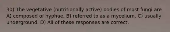 30) The vegetative (nutritionally active) bodies of most fungi are A) composed of hyphae. B) referred to as a mycelium. C) usually underground. D) All of these responses are correct.