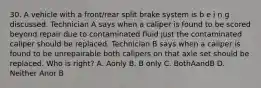 30. A vehicle with a front/rear split brake system is b e i n g discussed. Technician A says when a caliper is found to be scored beyond repair due to contaminated fluid just the contaminated caliper should be replaced. Technician B says when a caliper is found to be unrepairable both calipers on that axle set should be replaced. Who is right? A. Aonly B. B only C. BothAandB D. Neither Anor B