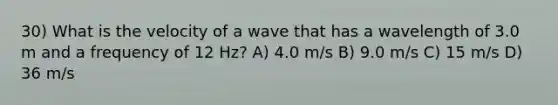 30) What is the velocity of a wave that has a wavelength of 3.0 m and a frequency of 12 Hz? A) 4.0 m/s B) 9.0 m/s C) 15 m/s D) 36 m/s