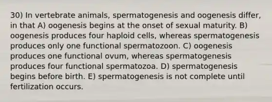 30) In vertebrate animals, spermatogenesis and oogenesis differ, in that A) oogenesis begins at the onset of sexual maturity. B) oogenesis produces four haploid cells, whereas spermatogenesis produces only one functional spermatozoon. C) oogenesis produces one functional ovum, whereas spermatogenesis produces four functional spermatozoa. D) spermatogenesis begins before birth. E) spermatogenesis is not complete until fertilization occurs.