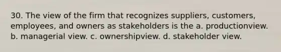 30. The view of the firm that recognizes suppliers, customers, employees, and owners as stakeholders is the a. productionview. b. managerial view. c. ownershipview. d. stakeholder view.