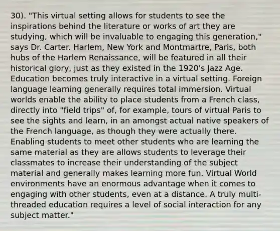 30). "This virtual setting allows for students to see the inspirations behind the literature or works of art they are studying, which will be invaluable to engaging this generation," says Dr. Carter. Harlem, New York and Montmartre, Paris, both hubs of the Harlem Renaissance, will be featured in all their historical glory, just as they existed in the 1920's Jazz Age. Education becomes truly interactive in a virtual setting. Foreign language learning generally requires total immersion. Virtual worlds enable the ability to place students from a French class, directly into "field trips" of, for example, tours of virtual Paris to see the sights and learn, in an amongst actual native speakers of the French language, as though they were actually there. Enabling students to meet other students who are learning the same material as they are allows students to leverage their classmates to increase their understanding of the subject material and generally makes learning more fun. Virtual World environments have an enormous advantage when it comes to engaging with other students, even at a distance. A truly multi-threaded education requires a level of social interaction for any subject matter."