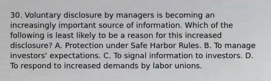 30. Voluntary disclosure by managers is becoming an increasingly important source of information. Which of the following is least likely to be a reason for this increased disclosure? A. Protection under Safe Harbor Rules. B. To manage investors' expectations. C. To signal information to investors. D. To respond to increased demands by labor unions.