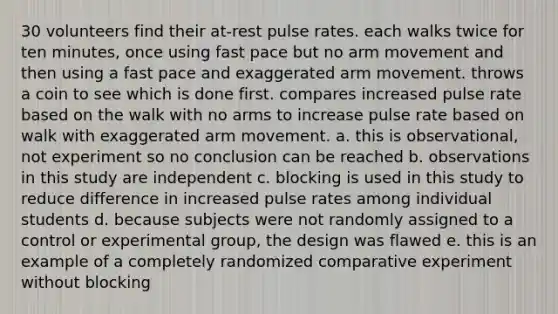 30 volunteers find their at-rest pulse rates. each walks twice for ten minutes, once using fast pace but no arm movement and then using a fast pace and exaggerated arm movement. throws a coin to see which is done first. compares increased pulse rate based on the walk with no arms to increase pulse rate based on walk with exaggerated arm movement. a. this is observational, not experiment so no conclusion can be reached b. observations in this study are independent c. blocking is used in this study to reduce difference in increased pulse rates among individual students d. because subjects were not randomly assigned to a control or experimental group, the design was flawed e. this is an example of a completely randomized comparative experiment without blocking